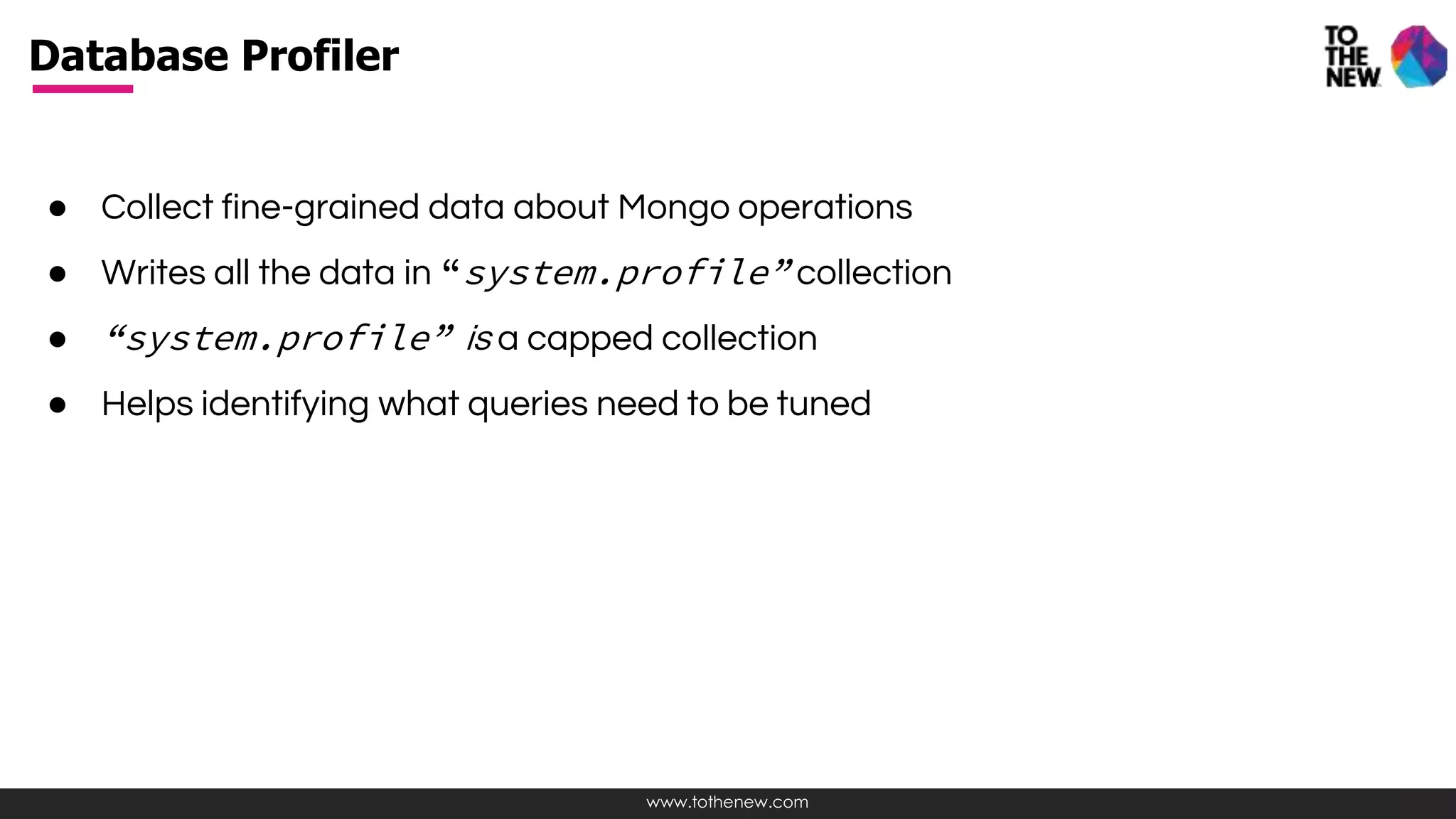 www.tothenew.com
● Collect fine-grained data about Mongo operations
● Writes all the data in “system.profile” collection
● “system.profile” is a capped collection
● Helps identifying what queries need to be tuned
Database Profiler
 