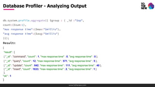 www.tothenew.com
db.system.profile.aggregate({ $group : { _id :"$op",
count:{$sum:1},
"max response time":{$max:"$millis"},
"avg response time":{$avg:"$millis"}
}});
Result:
{
"result" : [
{ "_id" : "command", "count" : 1, "max response time" : 0, "avg response time" : 0 },
{ "_id" : "query", "count" : 12, "max response time" : 571, "avg response time" : 5 },
{ "_id" : "update", "count" : 842, "max response time" : 111, "avg response time" : 40 },
{ "_id" : "insert", "count" : 1633, "max response time" : 2, "avg response time" : 1 }
],
"ok" : 1
}
Database Profiler - Analyzing Output
 