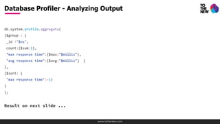 www.tothenew.com
db.system.profile.aggregate(
{$group : {
_id :"$ns",
count:{$sum:1},
"max response time":{$max:"$millis"},
"avg response time":{$avg:"$millis"} }
},
{$sort: {
"max response time":-1}
}
);
Result on next slide ...
Database Profiler - Analyzing Output
 