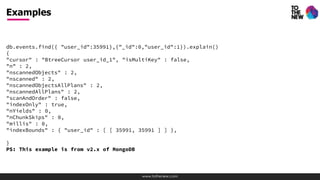 www.tothenew.com
db.events.find({ "user_id":35991},{"_id":0,"user_id":1}).explain()
{
"cursor" : "BtreeCursor user_id_1", "isMultiKey" : false,
"n" : 2,
"nscannedObjects" : 2,
"nscanned" : 2,
"nscannedObjectsAllPlans" : 2,
"nscannedAllPlans" : 2,
"scanAndOrder" : false,
"indexOnly" : true,
"nYields" : 0,
"nChunkSkips" : 0,
"millis" : 0,
"indexBounds" : { "user_id" : [ [ 35991, 35991 ] ] },
}
PS: This example is from v2.x of MongoDB
Examples
 
