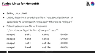 www.tothenew.com
● Setting Linux Ulimit
● Deploy these limits by adding a file in “/etc/security/limits.d” (or
appending to “/etc/security/limits.conf” if there is no “limits.d”)
● Following is example file for linux users
“/etc/security/limits.d/mongod.conf”
mongod soft nproc 64000
mongod hard nproc 64000
mongod soft nofile 64000
mongod hard nofile 64000
Tuning Linux for MongoDB
 