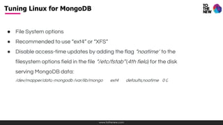 www.tothenew.com
● File System options
● Recommended to use “ext4” or “XFS”
● Disable access-time updates by adding the flag “noatime” to the
filesystem options field in the file “/etc/fstab” (4th field) for the disk
serving MongoDB data:
/dev/mapper/data-mongodb /var/lib/mongo ext4 defaults,noatime 0 0
Tuning Linux for MongoDB
 