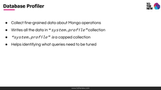 www.tothenew.com
● Collect fine-grained data about Mongo operations
● Writes all the data in “system.profile” collection
● “system.profile” is a capped collection
● Helps identifying what queries need to be tuned
Database Profiler
 