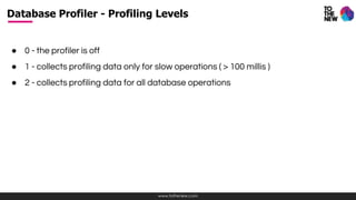 www.tothenew.com
● 0 - the profiler is off
● 1 - collects profiling data only for slow operations ( > 100 millis )
● 2 - collects profiling data for all database operations
Database Profiler - Profiling Levels
 