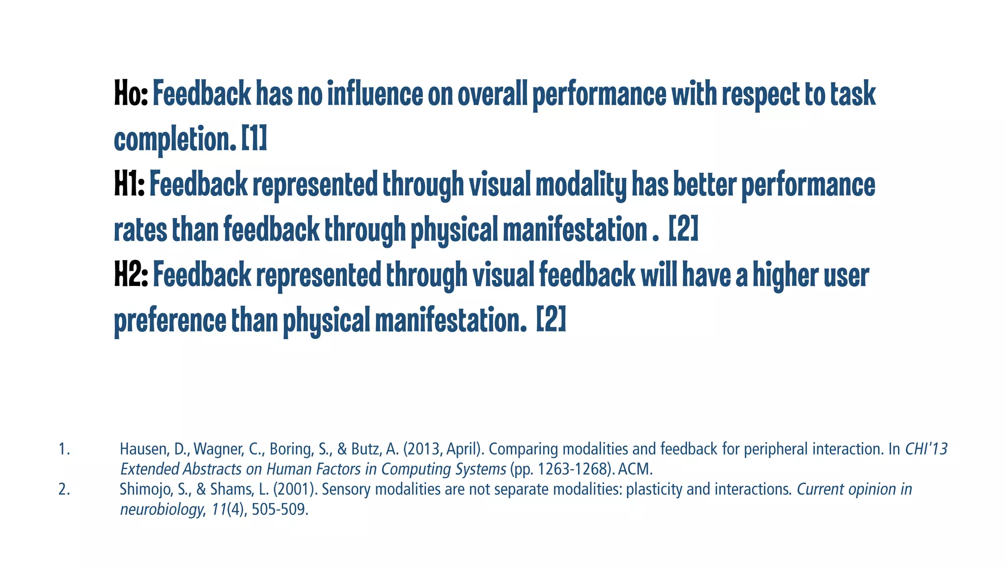 Ho: Feedback has no influence on overall performance with respect to task
completion. [1]
H1: Feedback represented through visual modality has better performance
rates than feedback through physical manifestation . [2]
H2: Feedback represented through visual feedback will have a higher user
preference than physical manifestation. [2]

 