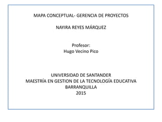 MAPA CONCEPTUAL- GERENCIA DE PROYECTOS
NAYIRA REYES MÁRQUEZ
Profesor:
Hugo Vecino Pico
UNIVERSIDAD DE SANTANDER
MAESTRÍA EN GESTION DE LA TECNOLOGÍA EDUCATIVA
BARRANQUILLA
2015
 