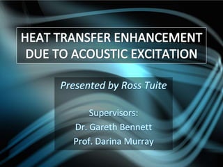 HEAT TRANSFER ENHANCEMENT DUE TO ACOUSTIC EXCITATION Presented by Ross Tuite Supervisors:  Dr. Gareth Bennett Prof. Darina Murray 