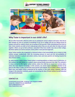 Why Tutor is important in our child’s life?
We are often faced with a dilemma when we are studying for various subjects and exams. How do we
best manage our time to succeed at everything? If you are in college and you are taking courses to
prepare yourself for medical school, you are going to find yourself a little overwhelmed from time to
time. Some students are able to form study groups where they can ask each other for help and work
together. Others can go to their professor, especially if they have smaller class sizes at their college.
But these options are not for everyone. Some prefer a more personal approach.
Home Tuition teacher also recognized as cloistered tuition is fast transmittable up as a means to help
children prosper academically. With the increasing pressure to excel and the non-availability of
individual attention in schools and tuition centres, more and more parents are leaning towards the
idea of home tuition.
So, what exactly is home tuition? Home tuition is receiving guidance or help to excel in instructors. In
this method, the tutor verves to a student's place and personally instructors the child. This method is
in sharp contrast to the regular tuition centres, where the child has to travel to a common place,
where the tutor imparts knowledge. In this scenario, we cannot expect individual attention to be
given to the child. In India, we find that many parents and students rely on tuition centres especially
Math tutor and English tuition conducted by the teachers of the same school. However, with the
change in the education methods, people are welcoming the idea of home tuitions by well-educated
and experienced people.
CONTACT US
21 Bukit Batok Crescent #09 – 79 Wcega Tower Singapore 658065
Contact No: +6581167766 and +6581191199
Email: info@sapientutors.com
https://sapientutors.com/
 