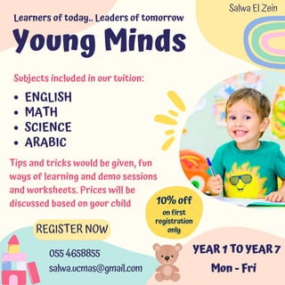 ENGLISH
MATH
SCIENCE
ARABIC
10% off
REGISTER NOW
055 4658855
salwa.ucmas@gmail.com
YEAR 1 TO YEAR 7
Mon - Fri
Subjects included in our tuition:
Young Minds
Learners of today.. Leaders of tomorrow
Tips and tricks would be given, fun
ways of learning and demo sessions
and worksheets. Prices will be
discussed based on your child
on first
registration
only
Salwa El Zein
 
