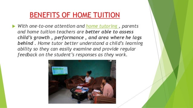 BENEFITS OF HOME TUITION
 With one-to-one attention and home tutoring , parents
and home tuition teachers are better able to assess
child’s growth , performance , and area where he lags
behind . Home tutor better understand a child’s learning
ability so they can easily examine and provide regular
feedback on the student’s responses as they work.
 