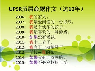 UPSR历届命题作文（这10年）
2006： 我的家人。
2007： 我最爱阅读的一份报纸。
2008： 我是个快乐的孩子。
2009： 我最喜欢的一种游戏。
2010： 如果没有考试。
2011： 我十二岁了。
2012： 我有了一双新鞋子。
2013： 学校—我的家。
2014： 如果我有一双翅膀。
2015： 如果不必穿校服上学。
 