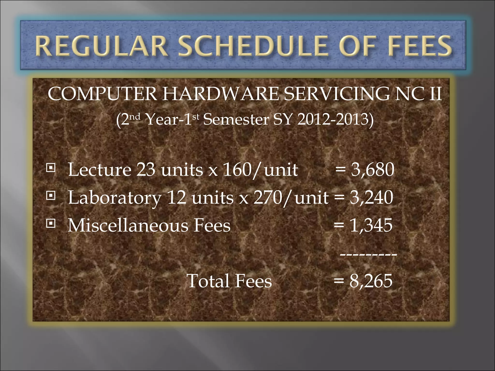 COMPUTER HARDWARE SERVICING NC II
         (2nd Year-1st Semester SY 2012-2013)

   Lecture 23 units x 160/unit    = 3,680
   Laboratory 12 units x 270/unit = 3,240
   Miscellaneous Fees             = 1,345
                                    ---------
                  Total Fees       = 8,265
 