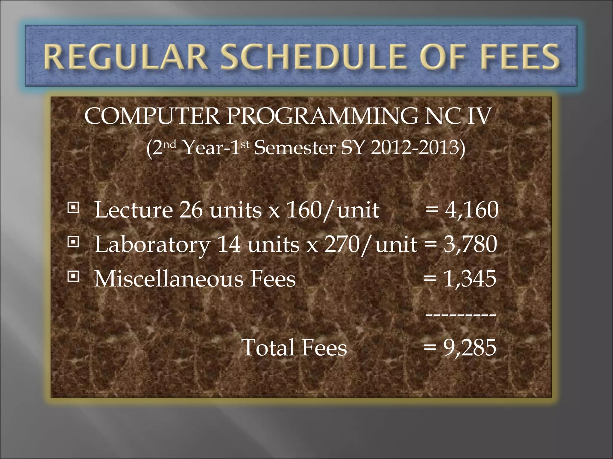 COMPUTER PROGRAMMING NC IV
         (2nd Year-1st Semester SY 2012-2013)

   Lecture 26 units x 160/unit    = 4,160
   Laboratory 14 units x 270/unit = 3,780
   Miscellaneous Fees             = 1,345
                                   ---------
                  Total Fees       = 9,285
 
