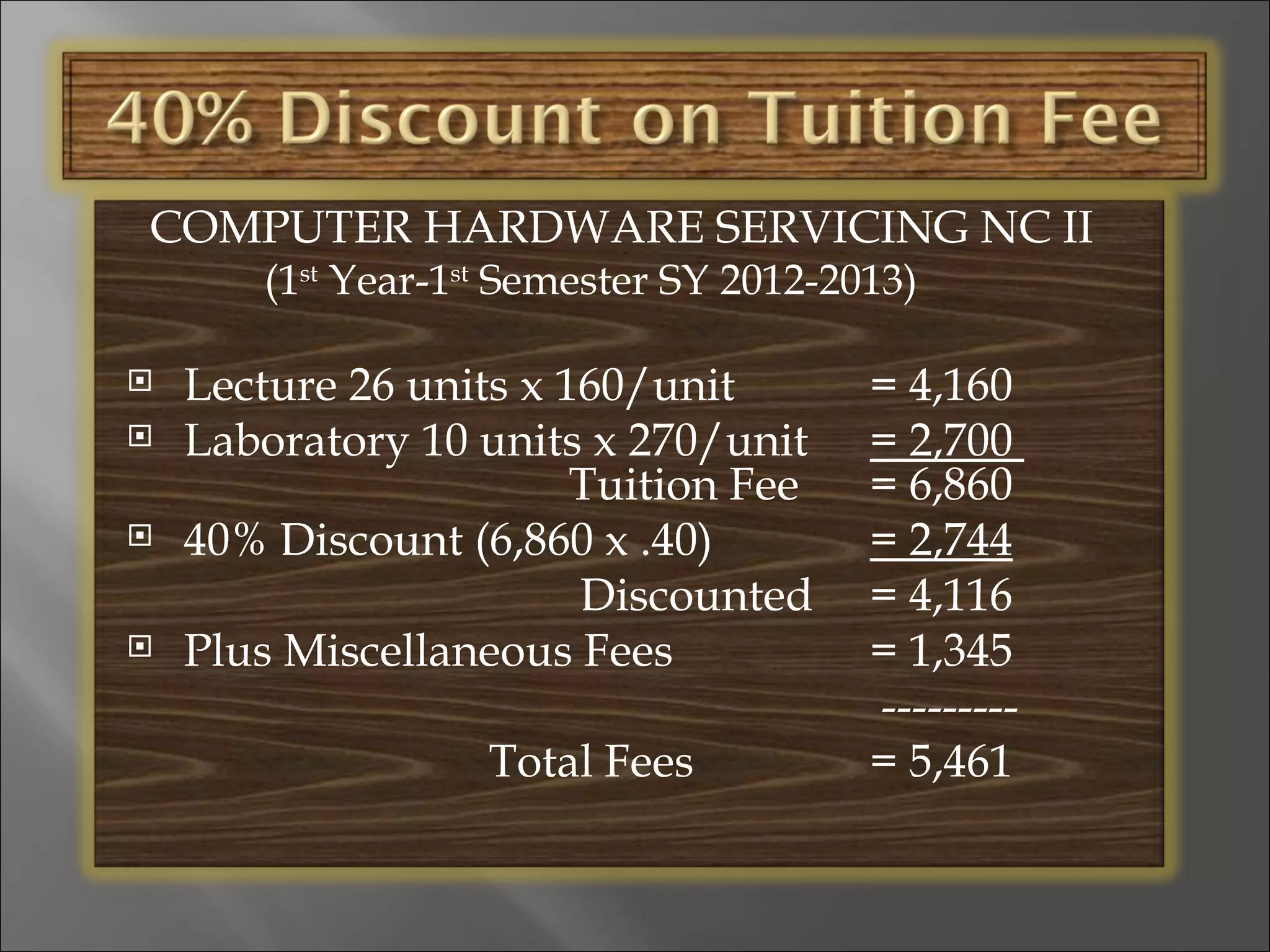 COMPUTER HARDWARE SERVICING NC II
       (1st Year-1st Semester SY 2012-2013)

   Lecture 26 units x 160/unit         = 4,160
   Laboratory 10 units x 270/unit      = 2,700
                        Tuition Fee     = 6,860
   40% Discount (6,860 x .40)          = 2,744
                        Discounted      = 4,116
   Plus Miscellaneous Fees             = 1,345
                                        ---------
                   Total Fees           = 5,461
 