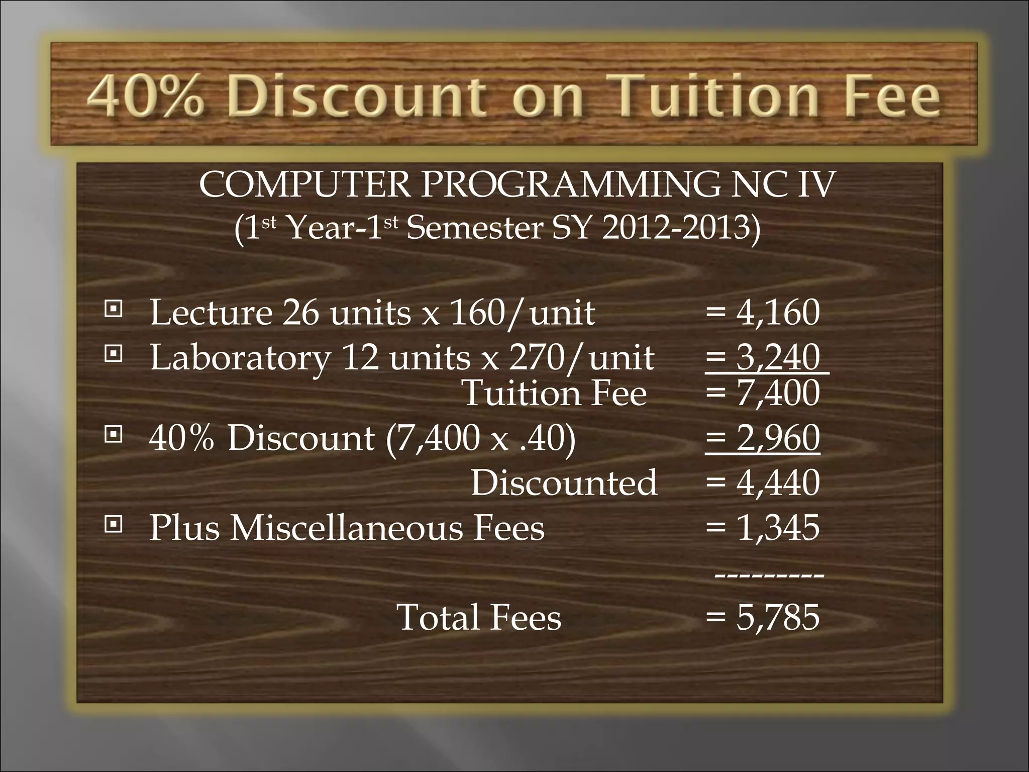 COMPUTER PROGRAMMING NC IV
         (1st Year-1st Semester SY 2012-2013)

   Lecture 26 units x 160/unit          = 4,160
   Laboratory 12 units x 270/unit       = 3,240
                        Tuition Fee      = 7,400
   40% Discount (7,400 x .40)           = 2,960
                        Discounted       = 4,440
   Plus Miscellaneous Fees              = 1,345
                                         ---------
                    Total Fees           = 5,785
 