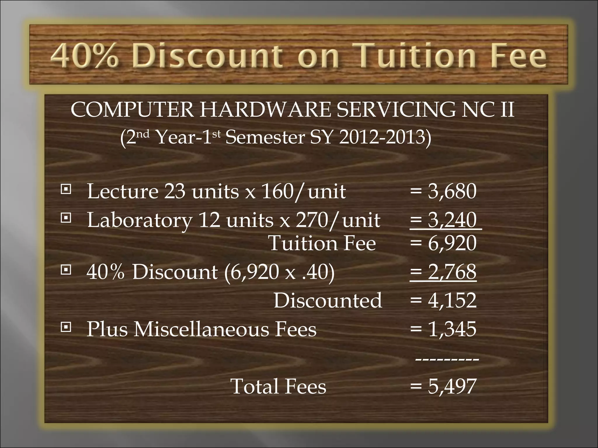 COMPUTER HARDWARE SERVICING NC II
       (2nd Year-1st Semester SY 2012-2013)

   Lecture 23 units x 160/unit         = 3,680
   Laboratory 12 units x 270/unit      = 3,240
                        Tuition Fee     = 6,920
   40% Discount (6,920 x .40)          = 2,768
                        Discounted      = 4,152
   Plus Miscellaneous Fees             = 1,345
                                        ---------
                   Total Fees           = 5,497
 
