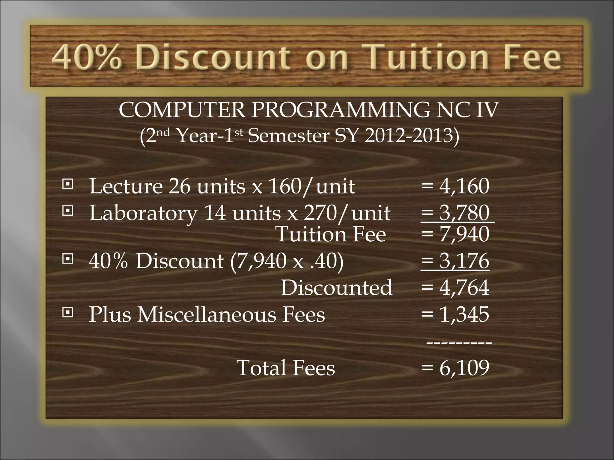 COMPUTER PROGRAMMING NC IV
         (2nd Year-1st Semester SY 2012-2013)

   Lecture 26 units x 160/unit         = 4,160
   Laboratory 14 units x 270/unit      = 3,780
                        Tuition Fee     = 7,940
   40% Discount (7,940 x .40)          = 3,176
                        Discounted      = 4,764
   Plus Miscellaneous Fees             = 1,345
                                        ---------
                   Total Fees           = 6,109
 