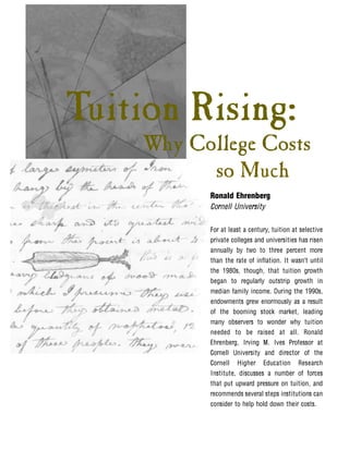 Tuition Rising:
    Why College Costs
          so Much
          Ronald Ehrenberg
          Cornell University

          For at least a century, tuition at selective
          private colleges and universities has risen
          annually by two to three percent more
          than the rate of inflation. It wasn’t until
          the 1980s, though, that tuition growth
          began to regularly outstrip growth in
          median family income. During the 1990s,
          endowments grew enormously as a result
          of the booming stock market, leading
          many observers to wonder why tuition
          needed to be raised at all. Ronald
          Ehrenberg, Irving M. Ives Professor at
          Cornell University and director of the
          Cornell Higher Education Research
          Institute, discusses a number of forces
          that put upward pressure on tuition, and
          recommends several steps institutions can
          consider to help hold down their costs.
 