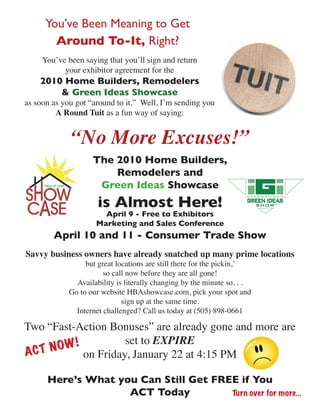 You’ve Been Meaning to Get
        Around To-It, Right?
     You’ve been saying that you’ll sign and return
           your exhibitor agreement for the
    2010 Home Builders, Remodelers
        & Green Ideas Showcase
as soon as you got “around to it.” Well, I’m sending you
         A Round Tuit as a fun way of saying:


             “No More Excuses!”
                    The 2010 Home Builders,
                        Remodelers and
                     Green Ideas Showcase
                      is Almost Here!
                       April 9 - Free to Exhibitors
                     Marketing and Sales Conference
        April 10 and 11 - Consumer Trade Show
Savvy business owners have already snatched up many prime locations
                  but great locations are still there for the pickin,’
                        so call now before they are all gone!
               Availability is literally changing by the minute so. . .
             Go to our website HBAshowcase.com, pick your spot and
                              sign up at the same time.
               Internet challenged? Call us today at (505) 898-0661

Two “Fast-Action Bonuses” are already gone and more are
                    set to EXPIRE
      OW !
ACT N      on Friday, January 22 at 4:15 PM

      Here’s What you Can Still Get FREE if You
                    ACT Today          Turn over for more...
 