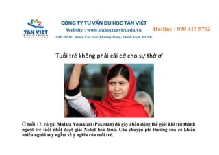 'Tuổi trẻ không phải cái cớ cho sự thờ ơ' 
Ở tuổi 17, cô gái Malala Yousafzai (Pakistan) đã gây chấn động thế giới khi trở thành 
người trẻ tuổi nhất đoạt giải Nobel hòa bình. Câu chuyện phi thường của cô khiến 
nhiều người suy ngẫm về ý nghĩa của tuổi trẻ. 
 