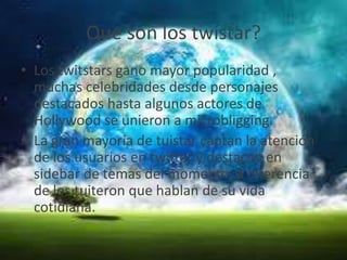 Que son los twistar?
• Los twitstars gano mayor popularidad ,
muchas celebridades desde personajes
destacados hasta algunos actores de
Hollywood se unieron a microbligging.
• La gran mayoría de tuistar captan la atención
de los usuarios en twitter y destacan en
sidebar de temas del momento ,a diferencia
de los tuiteron que hablan de su vida
cotidiana.
