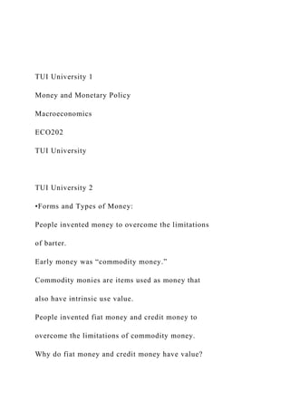TUI University 1
Money and Monetary Policy
Macroeconomics
ECO202
TUI University
TUI University 2
•Forms and Types of Money:
People invented money to overcome the limitations
of barter.
Early money was “commodity money.”
Commodity monies are items used as money that
also have intrinsic use value.
People invented fiat money and credit money to
overcome the limitations of commodity money.
Why do fiat money and credit money have value?
 