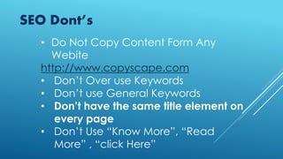 SEO Dont’s
• Do Not Copy Content Form Any
Webite
http://www.copyscape.com
• Don’t Over use Keywords
• Don’t use General Keywords
• Don’t have the same title element on
every page
• Don’t Use “Know More”, “Read
More” , “click Here”
 