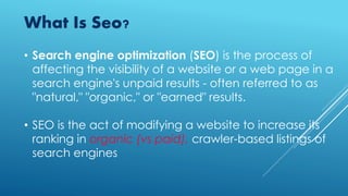• Search engine optimization (SEO) is the process of
affecting the visibility of a website or a web page in a
search engine's unpaid results - often referred to as
"natural," "organic," or "earned" results.
• SEO is the act of modifying a website to increase its
ranking in organic (vs paid), crawler-based listings of
search engines
What Is Seo?
 