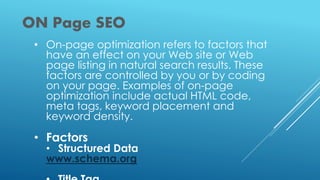 ON Page SEO
• On-page optimization refers to factors that
have an effect on your Web site or Web
page listing in natural search results. These
factors are controlled by you or by coding
on your page. Examples of on-page
optimization include actual HTML code,
meta tags, keyword placement and
keyword density.
• Factors
• Structured Data
www.schema.org
 