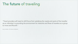 The future of traveling
"Travel providers will need to shift focus from satisfying the needs and wants of the traveller
as an individual, to providing the environment for networks and flows of travelers as a group
to move and flourish."
Source: Amadeus - From chaos to collaboration
 