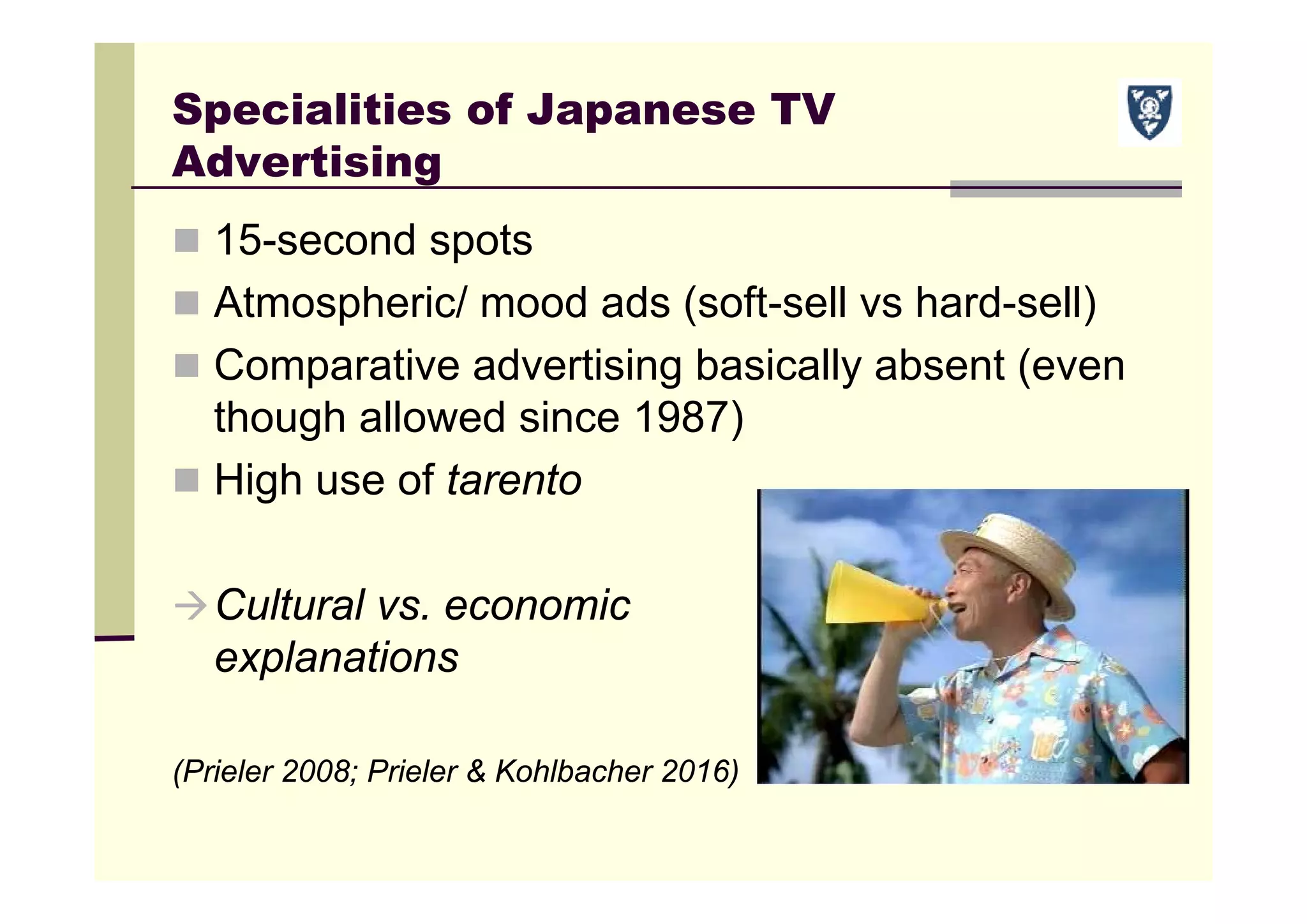 Specialities of Japanese TV
Advertising
 15-second spots
 Atmospheric/ mood ads (soft-sell vs hard-sell)
 Comparative advertising basically absent (even
though allowed since 1987)
 High use of tarento
Cultural vs. economic
explanations
(Prieler 2008; Prieler & Kohlbacher 2016)
 