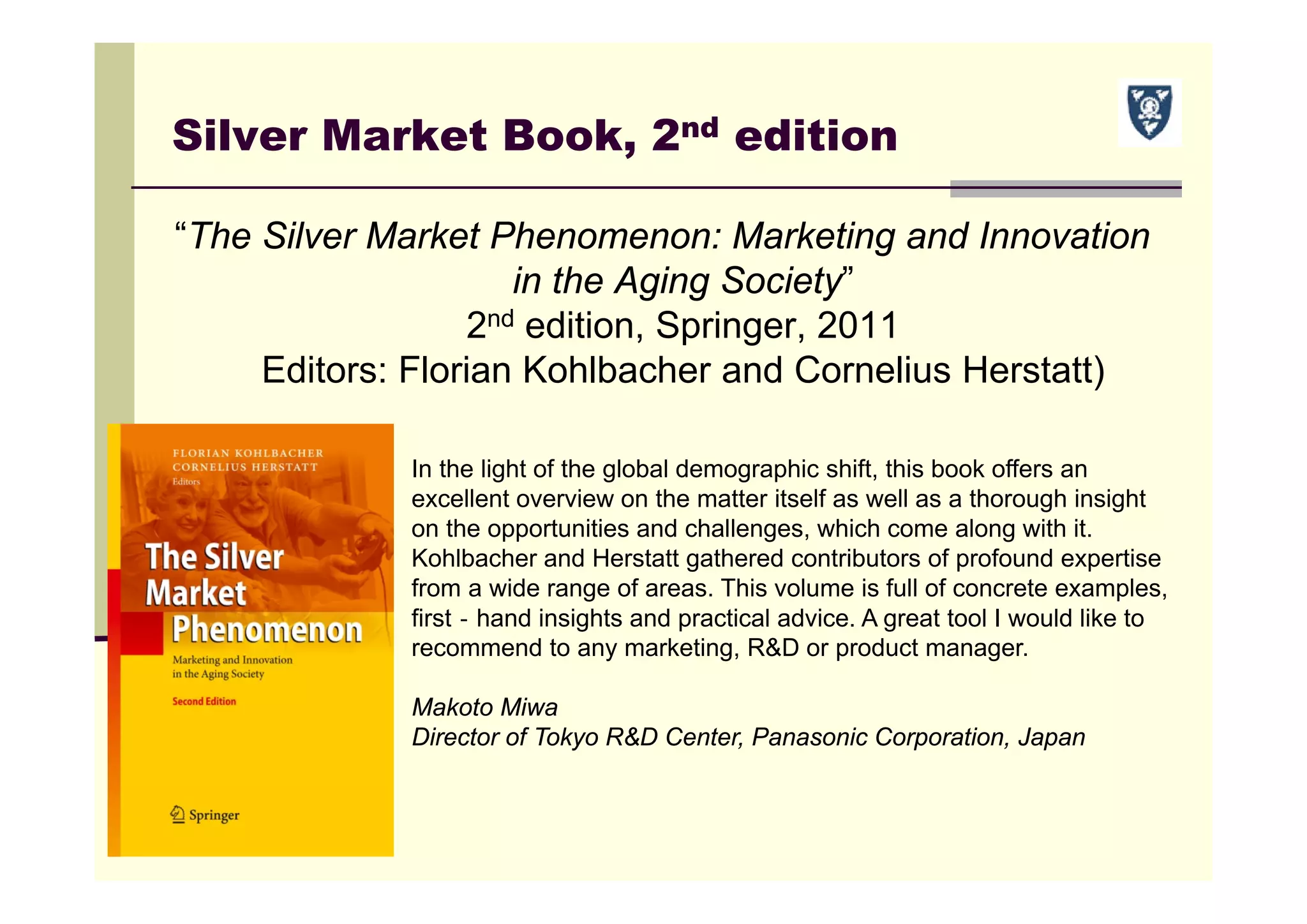 Silver Market Book, 2nd edition
“The Silver Market Phenomenon: Marketing and Innovation
in the Aging Society”
2nd edition, Springer, 2011
Editors: Florian Kohlbacher and Cornelius Herstatt)
In the light of the global demographic shift, this book offers an
excellent overview on the matter itself as well as a thorough insight
on the opportunities and challenges, which come along with it.
Kohlbacher and Herstatt gathered contributors of profound expertise
from a wide range of areas. This volume is full of concrete examples,
first‐hand insights and practical advice. A great tool I would like to
recommend to any marketing, R&D or product manager.
Makoto Miwa
Director of Tokyo R&D Center, Panasonic Corporation, Japan
 