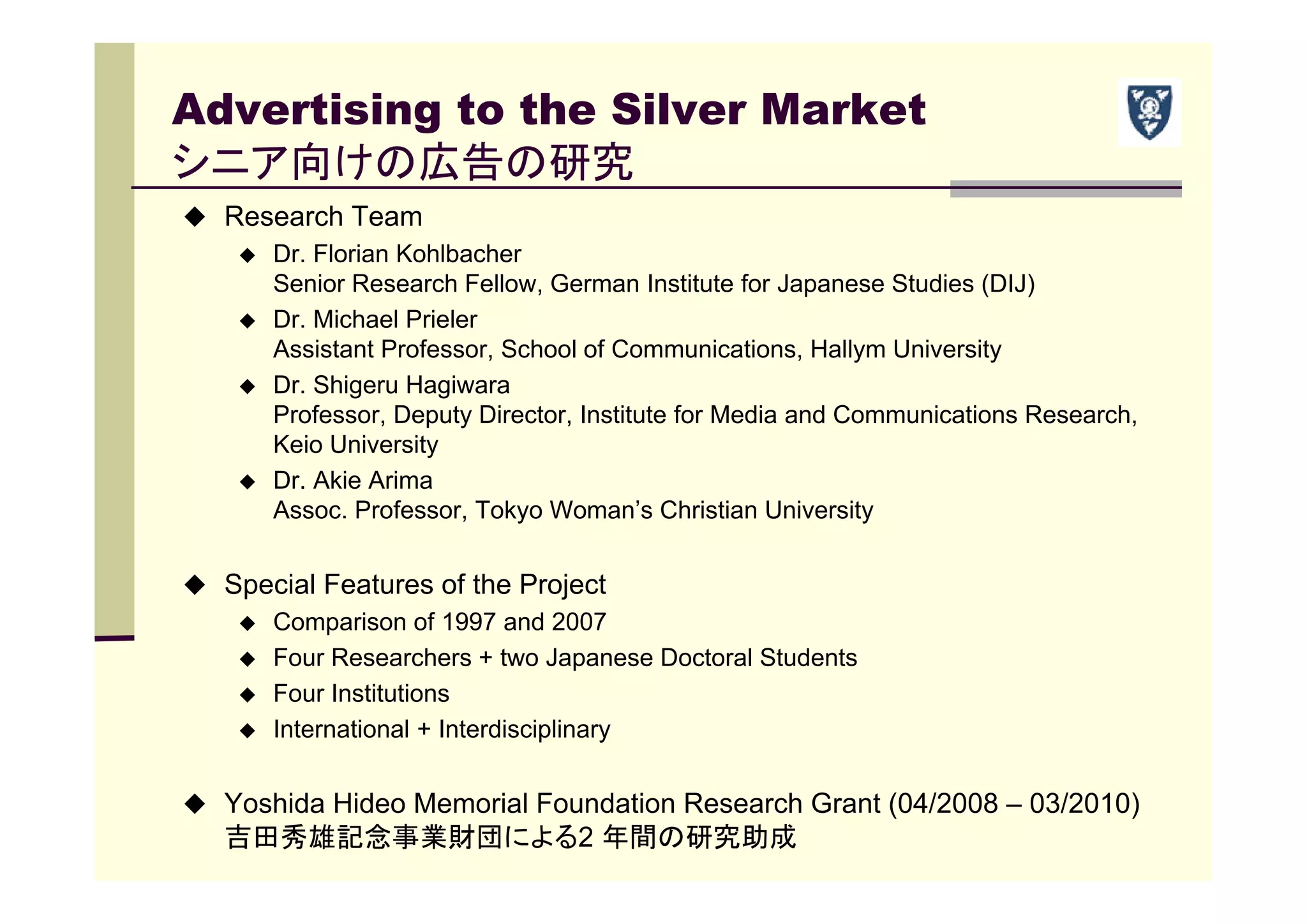 Advertising to the Silver Market
シニア向けの広告の研究
 Research Team
 Dr. Florian Kohlbacher
Senior Research Fellow, German Institute for Japanese Studies (DIJ)
 Dr. Michael Prieler
Assistant Professor, School of Communications, Hallym University
 Dr. Shigeru Hagiwara
Professor, Deputy Director, Institute for Media and Communications Research,
Keio University
 Dr. Akie Arima
Assoc. Professor, Tokyo Woman’s Christian University
 Special Features of the Project
 Comparison of 1997 and 2007
 Four Researchers + two Japanese Doctoral Students
 Four Institutions
 International + Interdisciplinary
 Yoshida Hideo Memorial Foundation Research Grant (04/2008 – 03/2010)
吉田秀雄記念事業財団による2 年間の研究助成
 