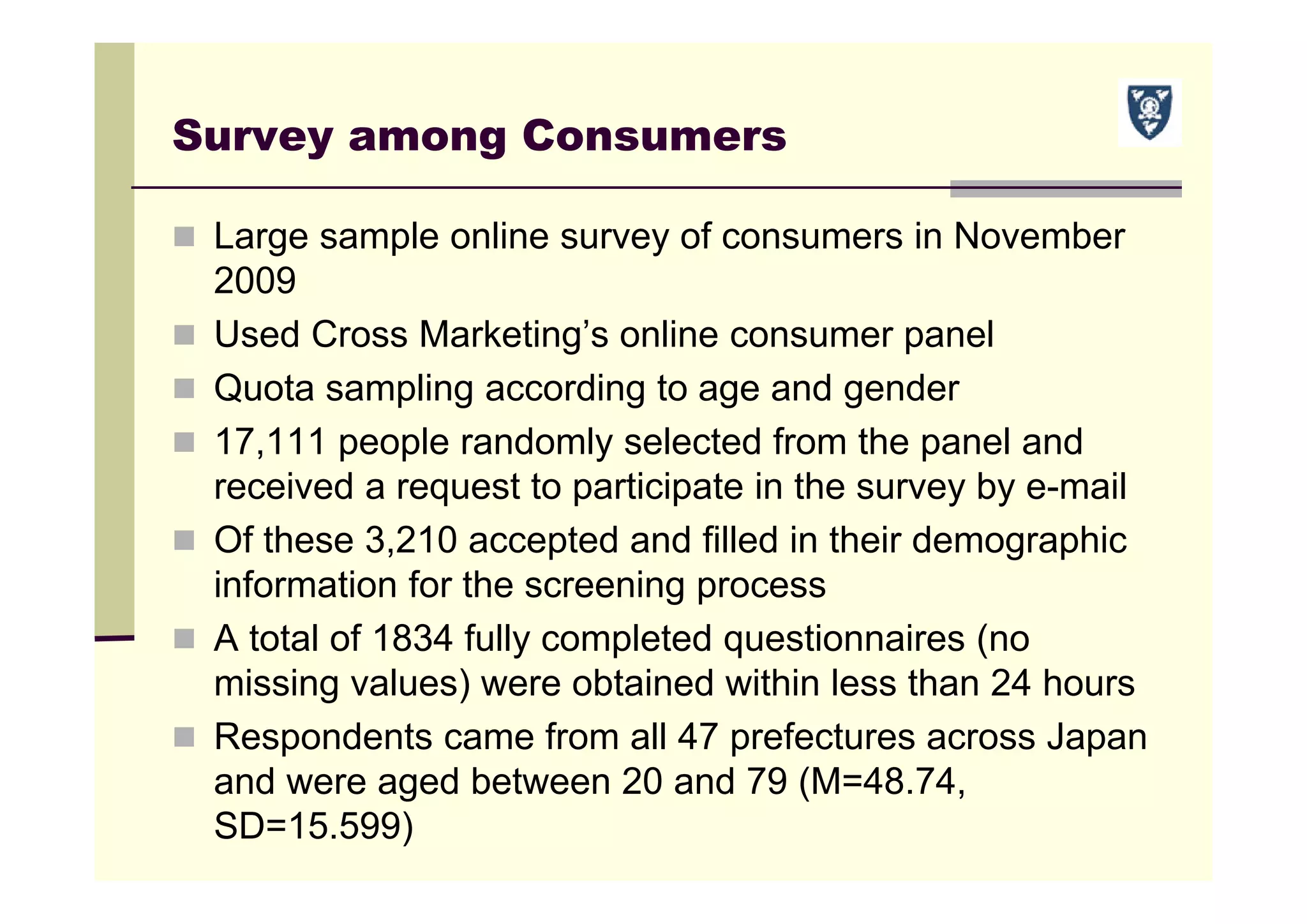 Survey among Consumers
 Large sample online survey of consumers in November
2009
 Used Cross Marketing’s online consumer panel
 Quota sampling according to age and gender
 17,111 people randomly selected from the panel and
received a request to participate in the survey by e-mail
 Of these 3,210 accepted and filled in their demographic
information for the screening process
 A total of 1834 fully completed questionnaires (no
missing values) were obtained within less than 24 hours
 Respondents came from all 47 prefectures across Japan
and were aged between 20 and 79 (M=48.74,
SD=15.599)
 
