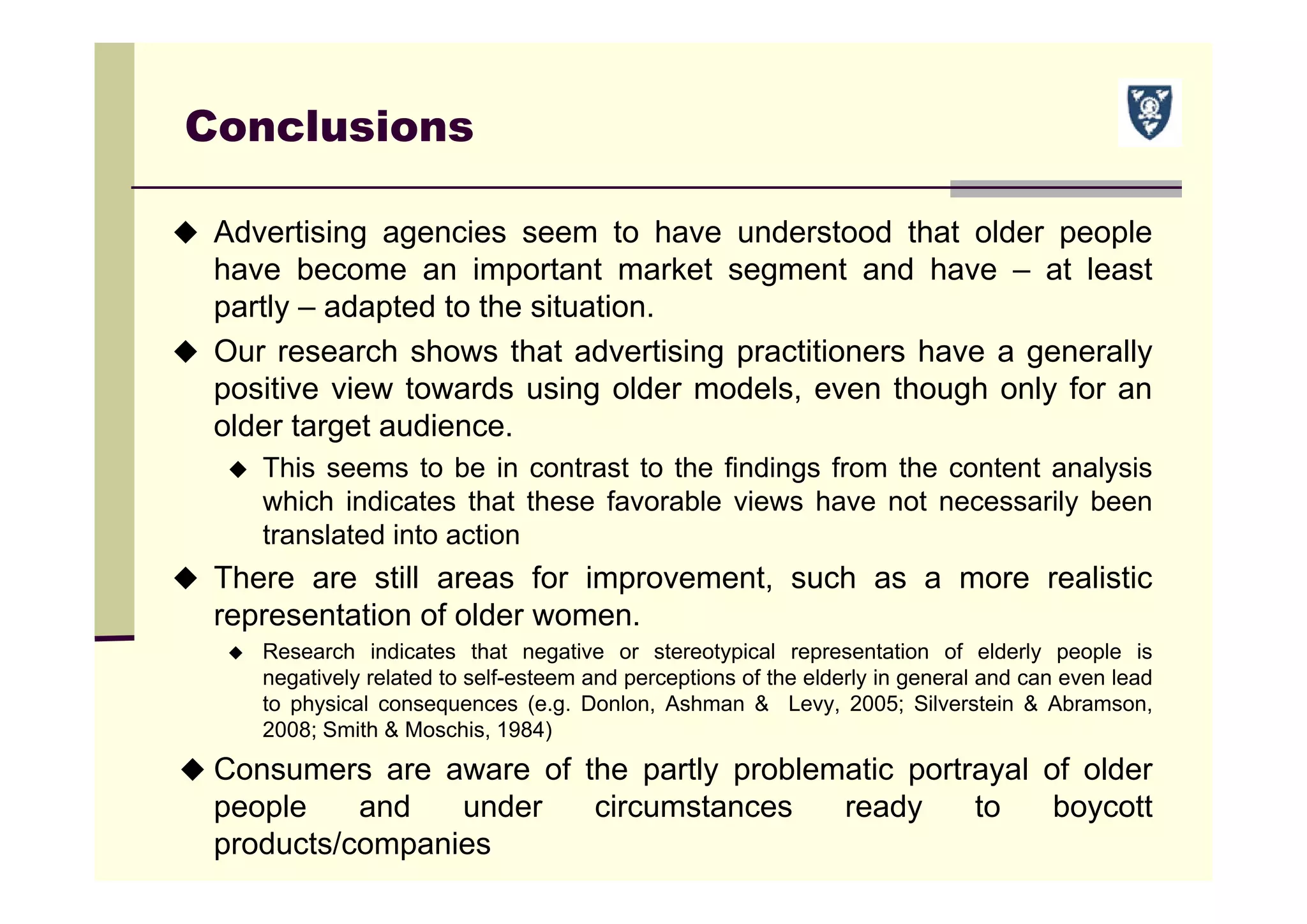 Conclusions
 Advertising agencies seem to have understood that older people
have become an important market segment and have – at least
partly – adapted to the situation.
 Our research shows that advertising practitioners have a generally
positive view towards using older models, even though only for an
older target audience.
 This seems to be in contrast to the findings from the content analysis
which indicates that these favorable views have not necessarily been
translated into action
 There are still areas for improvement, such as a more realistic
representation of older women.
 Research indicates that negative or stereotypical representation of elderly people is
negatively related to self-esteem and perceptions of the elderly in general and can even lead
to physical consequences (e.g. Donlon, Ashman & Levy, 2005; Silverstein & Abramson,
2008; Smith & Moschis, 1984)
 Consumers are aware of the partly problematic portrayal of older
people and under circumstances ready to boycott
products/companies
 