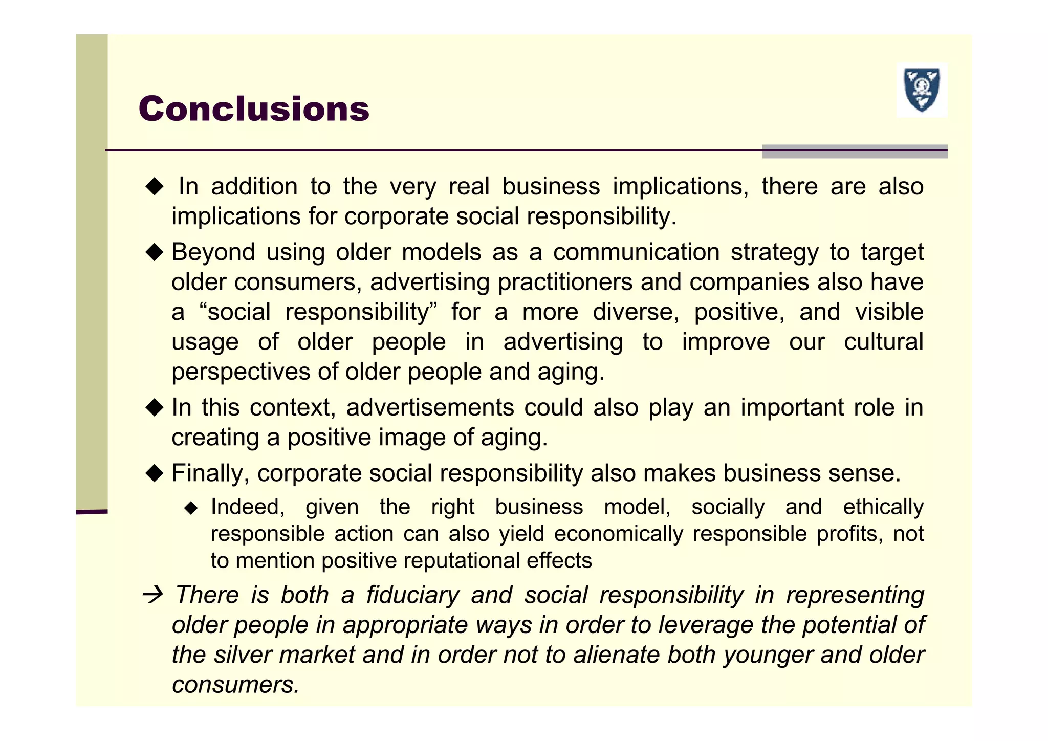 Conclusions
 In addition to the very real business implications, there are also
implications for corporate social responsibility.
 Beyond using older models as a communication strategy to target
older consumers, advertising practitioners and companies also have
a “social responsibility” for a more diverse, positive, and visible
usage of older people in advertising to improve our cultural
perspectives of older people and aging.
 In this context, advertisements could also play an important role in
creating a positive image of aging.
 Finally, corporate social responsibility also makes business sense.
 Indeed, given the right business model, socially and ethically
responsible action can also yield economically responsible profits, not
to mention positive reputational effects
 There is both a fiduciary and social responsibility in representing
older people in appropriate ways in order to leverage the potential of
the silver market and in order not to alienate both younger and older
consumers.
 
