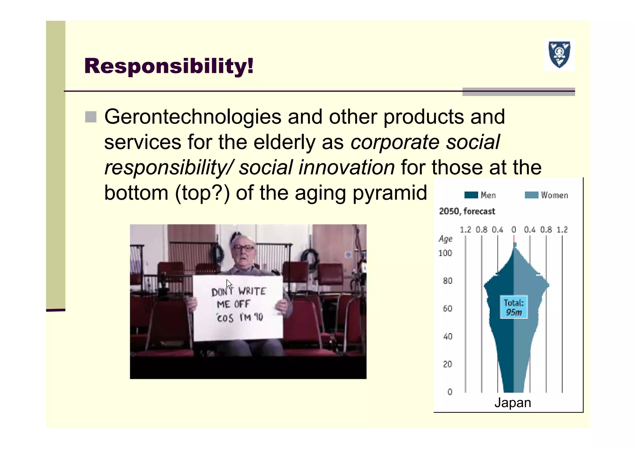 Responsibility!
 Gerontechnologies and other products and
services for the elderly as corporate social
responsibility/ social innovation for those at the
bottom (top?) of the aging pyramid
Japan
 