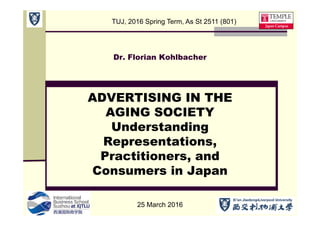 Dr. Florian Kohlbacher
ADVERTISING IN THE
AGING SOCIETY
Understanding
Representations,
Practitioners, and
Consumers in Japan
25 March 2016
TUJ, 2016 Spring Term, As St 2511 (801)
 