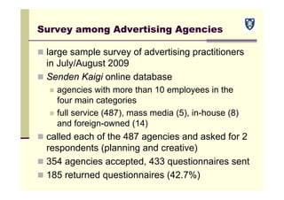 Survey among Advertising Agencies
 large sample survey of advertising practitioners
in July/August 2009
 Senden Kaigi online database
 agencies with more than 10 employees in the
four main categories
 full service (487), mass media (5), in-house (8)
and foreign-owned (14)
 called each of the 487 agencies and asked for 2
respondents (planning and creative)
 354 agencies accepted, 433 questionnaires sent
 185 returned questionnaires (42.7%)
 