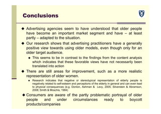 Conclusions
 Advertising agencies seem to have understood that older people
have become an important market segment and have – at least
partly – adapted to the situation.
 Our research shows that advertising practitioners have a generally
positive view towards using older models, even though only for an
older target audience.
 This seems to be in contrast to the findings from the content analysis
which indicates that these favorable views have not necessarily been
translated into action
 There are still areas for improvement, such as a more realistic
representation of older women.
 Research indicates that negative or stereotypical representation of elderly people is
negatively related to self-esteem and perceptions of the elderly in general and can even lead
to physical consequences (e.g. Donlon, Ashman & Levy, 2005; Silverstein & Abramson,
2008; Smith & Moschis, 1984)
 Consumers are aware of the partly problematic portrayal of older
people and under circumstances ready to boycott
products/companies
 