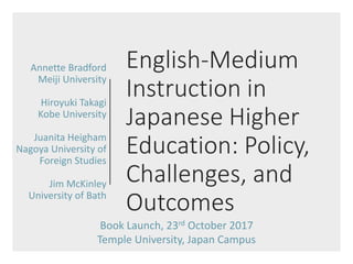 English-Medium
Instruction in
Japanese Higher
Education: Policy,
Challenges, and
Outcomes
Annette Bradford
Meiji University
Hiroyuki Takagi
Kobe University
Juanita Heigham
Nagoya University of
Foreign Studies
Jim McKinley
University of Bath
Book Launch, 23rd October 2017
Temple University, Japan Campus
 