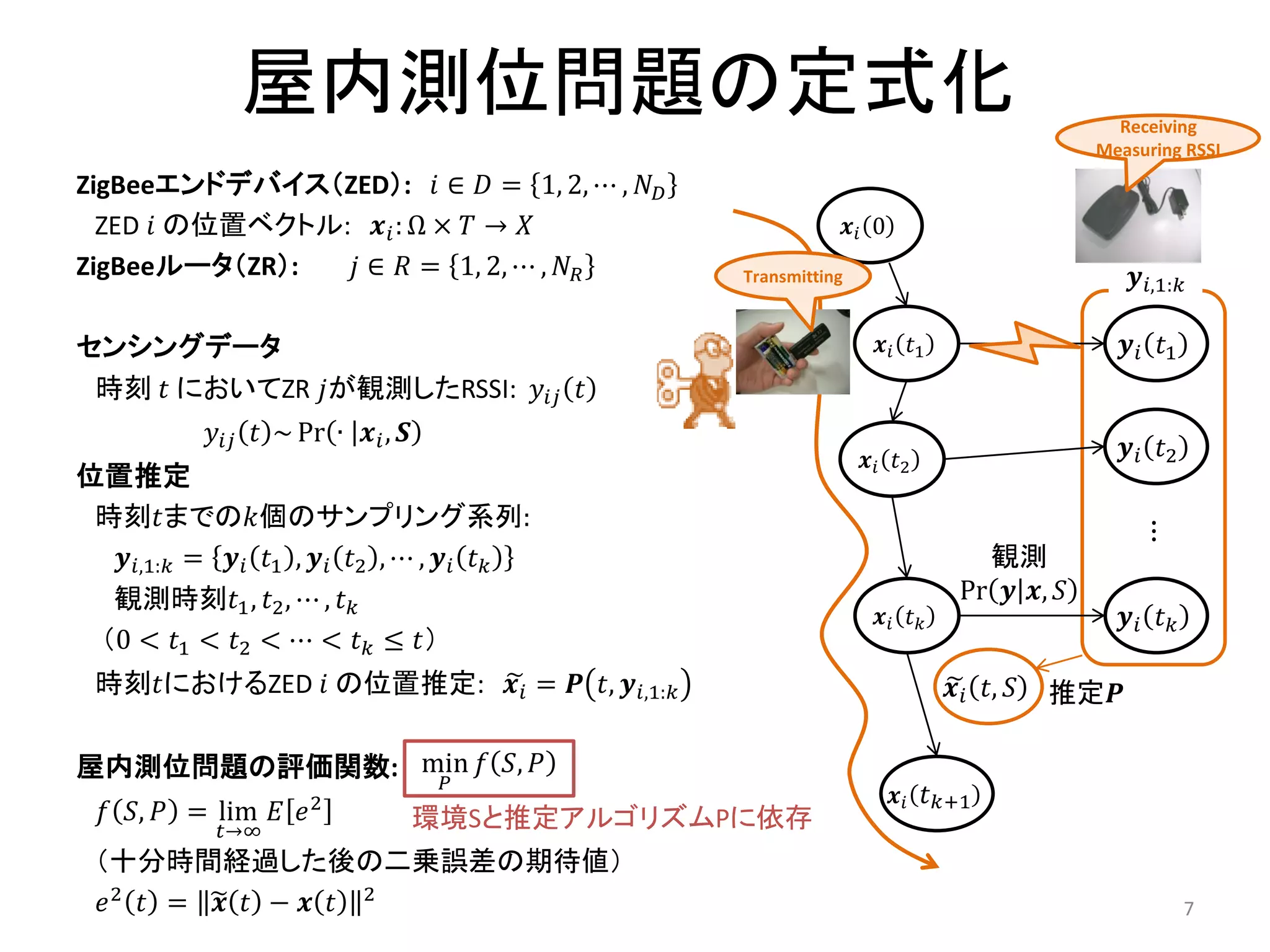 屋内測位問題の定式化                                                                   Receiving
                                                                                          Measuring RSSI
ZigBeeエンドデバイス（ZED）: 𝑖 ∈ 𝐷 = 1, 2, ⋯ , 𝑁 𝐷
  ZED 𝑖 の位置ベクトル: 𝒙 𝑖 : Ω × 𝑇 → 𝑋                                𝒙𝑖 0
ZigBeeルータ（ZR）:  𝑗 ∈ 𝑅 = 1, 2, ⋯ , 𝑁 𝑅            Transmitting                                  𝒚 𝑖,1:𝑘

センシングデータ                                                           𝒙 𝑖 𝑡1                     𝒚 𝑖 𝑡1
 時刻 𝑡 においてZR 𝑗が観測したRSSI: 𝑦 𝑖𝑗 𝑡
            𝑦 𝑖𝑗 𝑡 ~ Pr ∙ 𝒙 𝑖 , 𝑺
                                                                 𝒙 𝑖 𝑡2                       𝒚 𝑖 𝑡2
位置推定
 時刻𝑡までの𝑘個のサンプリング系列:
                                                                                                 ⋮
  𝒚 𝑖,1:𝑘 = 𝒚 𝑖 𝑡1 , 𝒚 𝑖 𝑡2 , ⋯ , 𝒚 𝑖 𝑡 𝑘                                       観測
  観測時刻𝑡1 , 𝑡2 , ⋯ , 𝑡 𝑘                                                       Pr 𝒚 𝒙, 𝑆
                                                                   𝒙𝑖 𝑡 𝑘                     𝒚𝑖 𝑡 𝑘
 （0 < 𝑡1 < 𝑡2 < ⋯ < 𝑡 𝑘 ≤ 𝑡）
 時刻𝑡におけるZED 𝑖 の位置推定: 𝒙 𝑖 = 𝑷 𝑡, 𝒚 𝑖,1:𝑘                                      𝒙 𝑖 𝑡, 𝑆   推定𝑷

屋内測位問題の評価関数: min 𝑓 𝑆, 𝑃
              𝑃
                                                                       𝒙 𝑖 𝑡 𝑘+1
  𝑓 𝑆, 𝑃 = lim 𝐸 𝑒 2                環境Sと推定アルゴリズムPに依存
            𝑡→∞
 （十分時間経過した後の二乗誤差の期待値）
 𝑒2 𝑡 = 𝒙 𝑡 − 𝒙 𝑡 2                                                                                    7
 