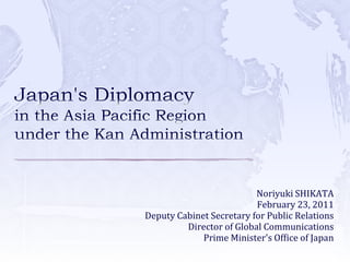 Japan's Diplomacy in the Asia Pacific Region under the Kan Administration Noriyuki SHIKATA February 23, 2011 Deputy Cabinet Secretary for Public Relations Director of Global Communications Prime Minister's Office of Japan 