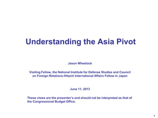 1
Jason Wheelock
Visiting Fellow, the National Institute for Defense Studies and Council
on Foreign Relations-Hitachi International Affairs Fellow in Japan
June 11, 2013
These views are the presenter’s and should not be interpreted as that of
the Congressional Budget Office.
Understanding the Asia Pivot
 