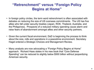 8
“Retrenchment” versus “Foreign Policy
Begins at Home”
• In foreign policy circles, the term word retrenchment is often associated with
debates on reducing the size of US overseas commitments. The US has five
allies who fall under security treaties (Japan, ROK, Thailand, Australia, and
the Philippines). Prospects of a reduced military spending cause alarm and
raise fears of abandonment amongst allies and other security partners.
• Given the current fiscal environment, DoD is beginning the process to think
about the size, rolls and operations in a peacetime environment. Secretary
Hagel ordered a Strategic Choices and Management Review.
• Many analysts are now advocating a “Foreign Policy Begins at Home”
approach. Richard Haas states in his new book that “Core Defense
Spending” can be reduced to slightly below $500 billion without jeopardizing
American security.
 