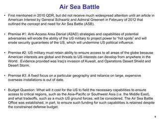 9
Air Sea Battle
• First mentioned in 2010 QDR, but did not receive much widespread attention until an article in
American Interest by General Schwartz and Admiral Greenert in February of 2012 that
outlined the concept and need for Air Sea Battle (ASB).
• Premise #1: Anti-Access Area Denial (A2AD) strategies and capabilities of potential
adversaries will erode the ability of the US military to project power to “hot spots” and will
erode security guarantees of the US, which will undermine US political influence.
• Premise #2: US military must retain ability to ensure access to all areas of the globe because
American interests are global and threats to US interests can develop from anywhere in the
World. Evidence provided was Iraq’s invasion of Kuwait, and Operations Desert Shield and
Desert Storm.
• Premise #3: A fixed focus on a particular geography and reliance on large, expensive
overseas installations is out of date.
• Budget Question: What will it cost for the US to field the necessary capabilities to ensure
access to critical regions, such as the Asia-Pacific or Southwest Asia (i.e. the Middle East),
and what tradeoffs, such as a much US ground forces, will be considered. The Air Sea Battle
Office was established, in part, to ensure such funding for such capabilities is retained despite
the constrained defense budget.
 