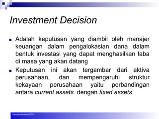 Investment Decision
■ Adalah keputusan yang diambil oleh manajer
keuangan dalam pengalokasian dana dalam
bentuk investasi yang dapat menghasilkan laba
di masa yang akan datang
■ Keputusan ini akan tergambar dari aktiva
perusahaan, dan mempengaruhi struktur
kekayaan perusahaan yaitu perbandingan
antara current assets dengan fixed assets
Yanuar/menkeua/2010
 