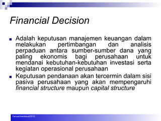 Financial Decision
■ Adalah keputusan manajemen keuangan dalam
melakukan pertimbangan dan analisis
perpaduan antara sumber-sumber dana yang
paling ekonomis bagi perusahaan untuk
mendanai kebutuhan-kebutuhan investasi serta
kegiatan operasional perusahaan
■ Keputusan pendanaan akan tercermin dalam sisi
pasiva perusahaan yang akan mempengaruhi
financial structure maupun capital structure
Yanuar/menkeua/2010
 