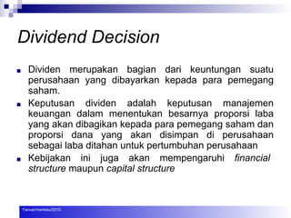 Dividend Decision
■ Dividen merupakan bagian dari keuntungan suatu
perusahaan yang dibayarkan kepada para pemegang
saham.
■ Keputusan dividen adalah keputusan manajemen
keuangan dalam menentukan besarnya proporsi laba
yang akan dibagikan kepada para pemegang saham dan
proporsi dana yang akan disimpan di perusahaan
sebagai laba ditahan untuk pertumbuhan perusahaan
■ Kebijakan ini juga akan mempengaruhi financial
structure maupun capital structure
Yanuar/menkeu/2010
 