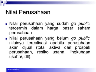 Nilai Perusahaan
■ Nilai perusahaan yang sudah go public
tercermin dalam harga pasar saham
perusahaan
■ Nilai perusahaan yang belum go public
nilainya terealisasi apabila perusahaan
akan dijual (total aktiva dan prospek
perusahaan, resiko usaha, lingkungan
usaha/, dll)
Yanuar/menke/2010
 